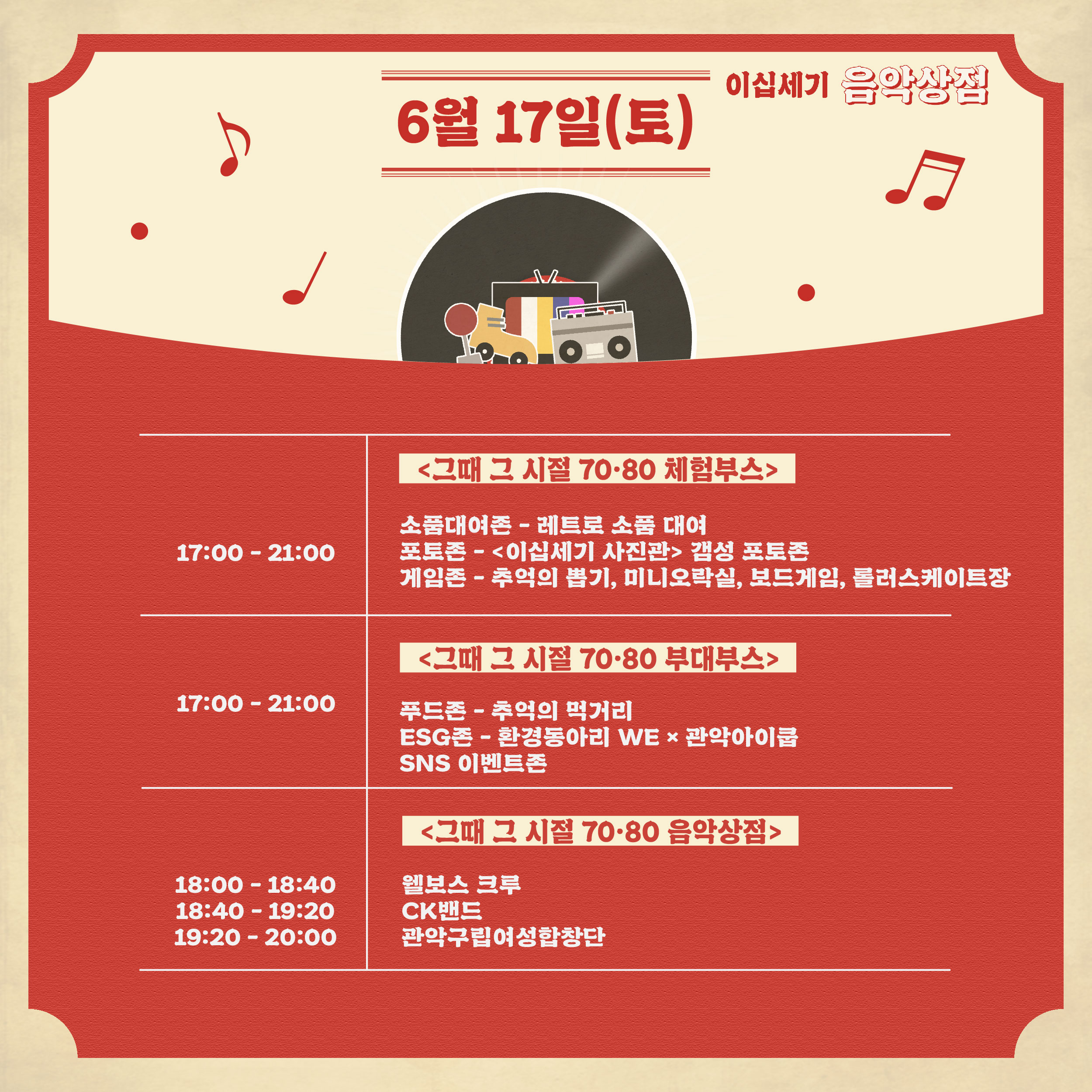 이십세기 음악상점 6월 17일(토)   17:00~21:00 그때 그 시절 칠공팔공 체험부스/ 소품대여존 - 레트로 소품 대여/포토존 - 이십세기 사진관 갬성 포토존/게임존 - 추억의 뽑기, 미니오락실, 보드게임, 롤러스케이트장    17:00~21:00 그때 그시절 칠공팔공 부대부스/ 푸드존 - 추억의먹거리 ESG존 - 환경동아리 WE X 관악아이쿱/ SNS이벤트존    18:00~18:40 18:40~ 19:20 19:20~20:00 그때 그 시절 칠공팔공 음악상점/ 웰보스 크루/ CK밴드/ 관악구립여성합창단