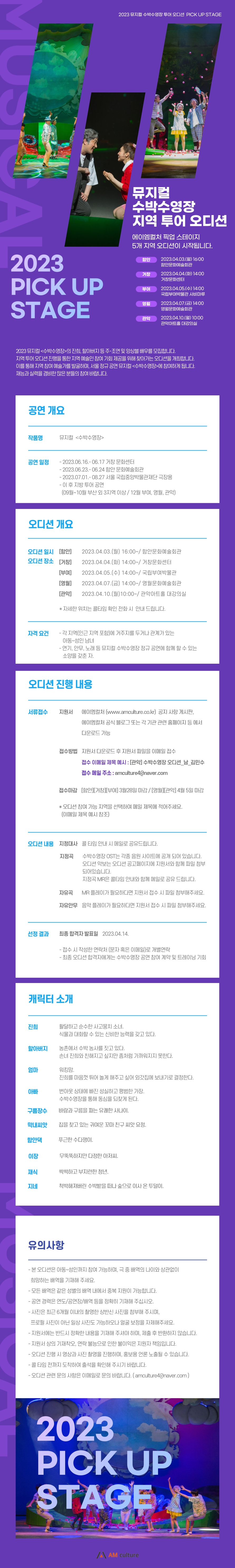 2023 뮤지컬 수박수영장 투어 오디션 PICK UP STAGE 2023 PICK UP STAGE 뮤지컬 수박수영장 지역 투어 오디션 에이엠컬처 픽업 스테이지 5개 지역 오디션이 시작됩니다. 함안 2023.04.03.(월) 16:00 함안문화예술회관 거창 2023:04.04（5） 14:00 거창문화센터 부여 2023.04.05(수) 14:00 국립부여박물관 사비마루 영월 2023.04.07.(8) 14:00 영월문화예술회관 관악 2023.04.10.(월) 10:00 관악아트출 대강의실 2023 뮤지컬<수박수영장>의 진희, 할아버지 등 주•조연 및 양상을 배우를 모집합니다. 지역 투어 오디션 진행을 통한 지역 예술인 참여 기회 제공을 위해 찾아가는 오디션을 개최합니다. 이를 통해 지역 참여 예술가를 발굴하며, 서울 정규 공연 뮤지컬<수박수영장>에 참여하게 됩니다. 재능과 실력을 겸비한 많은 분들의 참여 바랍니다. 공연 개요 작품명 뮤지컬 <수박수영장> 공연 일정 - 2023.06.16.- 06.17 거장 문화센터 - 2023.06.23.- 06.24 함안 문화예술회관 - 2023.07.01.-08.27 서울 국립중앙박물관재단 극장용 - 이 후 지방 투어 공연 (09월~10월 부산 외 3지역 이상 / 12월 부여, 영월, 관악) 오디션 개요 오디션 일시 [함안] 오디션 장소 [거창] [부예] [영월] [관악] 2023.04.03.(월) 16:00~/ 함안문화예술회관 2023.04.04. (화) 14:00~/ 거창문화센터 2023.04.05.(수) 14:00~/ 국립부여박물관 2023.04.07.(금) 14:00~/ 영월문화예술회관 2023.04.10.(월)10:00~/ 관악아트홀 대강의실 * 자세한 위치는 콜타임 확인 전화 시 안내 드립니다. 자격 요건 - 각 지역(인근 지역 포함)에 거주지를 두거나 관계가 있는 아동~성인 남녀 - 연기, 안무, 노래 등 뮤지컬 수박수영장 정규 공연에 함께 할 수 있는 소양을 갖춘 자. 오디션 진행 내용 서류접수 지원서 에이엠컬처(www.amculture.co.kr) 공지사항 게시판, 에이엠컬처 공식 블로그 또는 각 기관 관련 홈페이지 등 에서 다운로드 가능 접수방법 지원서 다운로드 후 지원서 파일을 이메일 접수 접수 이메일 제목 예시 : [관악] 수박수영장 오디션_남_김민수 접수 메일 주소 : amculture4.@naver.com 접수마감 [함안]거창][부여] 3월28일 마감 / [영월][관악] 4월 5일 마감 * 오디션 참여 가능 지역을 선택하여 메일 제목에 적어주세요. (이메일 제목 예시 참조) 오디션 내용 지정대사 콜 타임 안내 시 메일로 공유드립니다. 지정곡 수박수영장 OST는 각종 음원 사이트에 공개 되어 있습니다. 오디션 악보는 오디션 공고페이지에 지원서와 함께 파일 첨부 되어있습니다. 지정곡 MR은 콜타임 안내와 함께 메일로 공유 드립니다. 자유곡 MR 플레이가 필요하다면 지원서 접수 시 파일 첨부해주세요. 자유안무 음악 플레이가 필요하다면 지원서 접수 시 파일 첨부해주세요. 선정 결과 최종 합격자 발표일 2023.04.14. - 접수 시 작성한 연락처 (문자 혹은 이메일)로 개별연락 - 최종 오디션 합격자에게는 수박수영장 공연 참여 계약 및 트레이닝 기회 캐릭터 소개 진희 활달하고 순수한 사고뭉치 소녀, 식물과 대화할 수 있는 신비한 능력을 갖고 있다. 할아버지 농촌에서 수박 농사를 짓고 있다. 손녀 진희와 친해지고 싶지만 좀처럼 가까워지지 못한다. 엄마 워킹맘. 진희를 마음껏 뛰어 놀게 해주고 싶어 외갓집에 보내기로 결정한다. 아빠 구름장수 번아웃 상태에 빠진 성실하고 평범한 가장. 수박수영장을 통해 동심을 되찾게 된다. 바람과 구름을 파는 유쾌한 사나이. 막내씨앗 집을 찾고 있는 귀여운 꼬마 친구 씨앗 요정. 함안댁 푸근한 수다쟁이. 이장 무뚝뚝하지만 다정한 아저씨. 재식 싹싹하고 부지런한 청년. 지네 척박해져버린 수박밭을 떠나 숲으로 이사 온 투덜이. 유의사항 - 본 오디션은 아동~성인까지 참여 가능하며, 극 중 배역의 나이와 상관없이 희망하는 배역을 기재해 주세요. - 모든 배역은 같은 성별의 배역 내에서 중복 지원이 가능합니다. - 공연 경력은 연도/공연장/배역 등을 정확히 기재해 주십시오. - 사진은 최근 6개월 이내의 촬영한 상반신 사진을 첨부해 주시며, 프로필 사진이 아닌 일상 사진도 가능하오나 얼굴 보정을 자제해주세요. - 지원서에는 반드시 정확한 내용을 기재해 주셔야 하며, 제출 후 반환하지 않습니다. - 지원서 상의 기재착오, 연락 불능으로 인한 불이익은 지원자 책임입니다. - 오디션 진행 시 영상과 사진 촬영을 진행하며, 홍보용 언론 노출될 수 있습니다. - 콜 타임 전까지 도착하여 출석을 확인해 주시기 바랍니다. - 오디션 관련 문의 사항은 이메일로 문의 바랍니다. (amculture4(@naver.com ) 2023 PICK UP STAGE /A AM culture